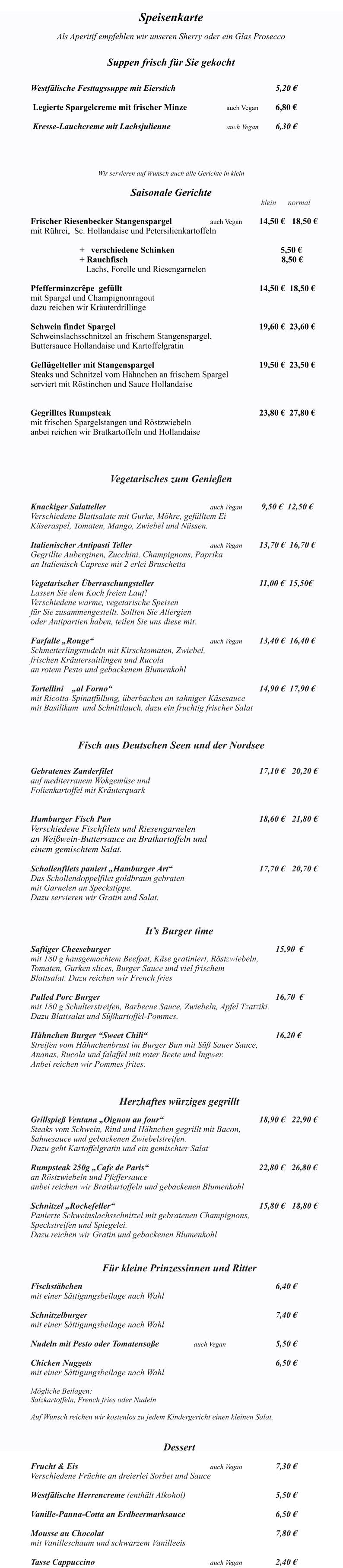 Das Ventana ist monta Speisenkarte  Als Aperitif empfehlen wir unseren Sherry oder ein Glas Prosecco   Suppen frisch für Sie gekocht   		 Westfälische Festtagssuppe mit Eierstich	              					5,20 €   Legierte Spargelcreme mit frischer Minze   			auch Vegan 	6,80 €   Kresse-Lauchcreme mit Lachsjulienne				auch Vegan 	6,30 € 	   	 Wir servieren auf Wunsch auch alle Gerichte in klein  Saisonale Gerichte                                                                                        	 				 klein      normal   Frischer Riesenbecker Stangenspargel 			auch Vegan		14,50 €	18,50 €  mit Rührei,  Sc. Hollandaise und Petersilienkartoffeln                +   verschiedene Schinken             		                         5,50 €      			+ Rauchfisch                        		                                 8,50 €              		   Lachs, Forelle und Riesengarnelen   Pfefferminzcrêpe  gefüllt									14,50 €  18,50 € mit Spargel und Champignonragout dazu reichen wir Kräuterdrillinge  Schwein findet Spargel  									19,60 €  23,60 € Schweinslachsschnitzel an frischem Stangenspargel, Buttersauce Hollandaise und Kartoffelgratin   Geflügelteller mit Stangenspargel 	        					19,50 €  23,50 € Steaks und Schnitzel vom Hähnchen an frischem Spargel serviert mit Röstinchen und Sauce Hollandaise   Gegrilltes Rumpsteak    	                                        			23,80 €  27,80 € mit frischen Spargelstangen und Röstzwiebeln anbei reichen wir Bratkartoffeln und Hollandaise     Vegetarisches zum Genießen   Knackiger Salatteller     						auch Vegan 	 9,50 €  12,50 € Verschiedene Blattsalate mit Gurke, Möhre, gefülltem Ei  Käseraspel, Tomaten, Mango, Zwiebel und Nüssen. 		 Italienischer Antipasti Teller					auch Vegan 	13,70 €  16,70 € Gegrillte Auberginen, Zucchini, Champignons, Paprika  an Italienisch Caprese mit 2 erlei Bruschetta  Vegetarischer Überraschungsteller							11,00 €  15,50€ Lassen Sie dem Koch freien Lauf! Verschiedene warme, vegetarische Speisen  für Sie zusammengestellt. Sollten Sie Allergien  oder Antipartien haben, teilen Sie uns diese mit.  Farfalle „Rouge“                     					auch Vegan        	13,40 €  16,40 €   Schmetterlingsnudeln mit Kirschtomaten, Zwiebel,  frischen Kräutersaitlingen und Rucola  an rotem Pesto und gebackenem Blumenkohl   Tortellini    „al Forno“								      		14,90 €  17,90 €   mit Ricotta-Spinatfüllung, überbacken an sahniger Käsesauce  mit Basilikum  und Schnittlauch, dazu ein fruchtig frischer Salat    Fisch aus Deutschen Seen und der Nordsee  	            Gebratenes Zanderfilet   									17,10 € 	20,20 € auf mediterranem Wokgemüse und  Folienkartoffel mit Kräuterquark     Hamburger Fisch Pan 									18,60 €  	21,80 € Verschiedene Fischfilets und Riesengarnelen  an Weißwein-Buttersauce an Bratkartoffeln und einem gemischtem Salat.   Schollenfilets paniert „Hamburger Art“     					17,70 €  	20,70 € Das Schollendoppelfilet goldbraun gebraten  mit Garnelen an Speckstippe. Dazu servieren wir Gratin und Salat.   It’s Burger time  Saftiger Cheeseburger  										15,90  €	 mit 180 g hausgemachtem Beefpat, Käse gratiniert, Röstzwiebeln,  Tomaten, Gurken slices, Burger Sauce und viel frischem  Blattsalat. Dazu reichen wir French fries						  Pulled Porc Burger  											16,70  € mit 180 g Schulterstreifen, Barbecue Sauce, Zwiebeln, Apfel Tzatziki. Dazu Blattsalat und Süßkartoffel-Pommes.  Hähnchen Burger “Sweet Chili“								16,20 € Streifen vom Hähnchenbrust im Burger Bun mit Süß Sauer Sauce, Ananas, Rucola und falaffel mit roter Beete und Ingwer. Anbei reichen wir Pommes frites.                                                          Herzhaftes würziges gegrillt                 	 Grillspieß Ventana „Oignon au four“						18,90 €   22,90 € Steaks vom Schwein, Rind und Hähnchen gegrillt mit Bacon, Sahnesauce und gebackenen Zwiebelstreifen. Dazu geht Kartoffelgratin und ein gemischter Salat  Rumpsteak 250g „Cafe de Paris“ 					               22,80 €   26,80 € an Röstzwiebeln und Pfeffersauce anbei reichen wir Bratkartoffeln und gebackenen Blumenkohl  Schnitzel „Rockefeller“ 									15,80 € 	18,80 € Panierte Schweinslachsschnitzel mit gebratenen Champignons, Speckstreifen und Spiegelei.  Dazu reichen wir Gratin und gebackenen Blumenkohl    Für kleine Prinzessinnen und Ritter  Fischstäbchen  												6,40 € mit einer Sättigungsbeilage nach Wahl  Schnitzelburger  												7,40 € mit einer Sättigungsbeilage nach Wahl  Nudeln mit Pesto oder Tomatensoße			auch Vegan				5,50 €  Chicken Nuggets   		     						 			6,50 € mit einer Sättigungsbeilage nach Wahl  Mögliche Beilagen: Salzkartoffeln, French fries oder Nudeln  Auf Wunsch reichen wir kostenlos zu jedem Kindergericht einen kleinen Salat.   Dessert  Frucht & Eis   								auch Vegan			7,30 € Verschiedene Früchte an dreierlei Sorbet und Sauce  Westfälische Herrencreme (enthält Alkohol)    					5,50 €  Vanille-Panna-Cotta an Erdbeermarksauce 						6,50 €  Mousse au Chocolat 											7,80 €  mit Vanilleschaum und schwarzem Vanilleeis  Tasse Cappuccino								auch Vegan			2,40 €