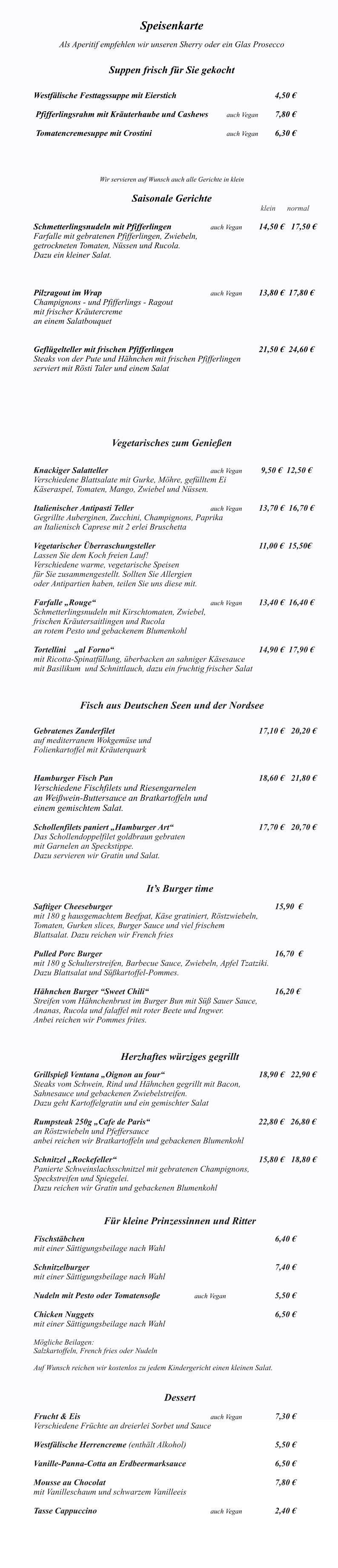 Das Ventana ist monta Speisenkarte  Als Aperitif empfehlen wir unseren Sherry oder ein Glas Prosecco   Suppen frisch für Sie gekocht   		 Westfälische Festtagssuppe mit Eierstich	              					4,50 €   Pfifferlingsrahm mit Kräuterhaube und Cashews   	auch Vegan 	7,80 €   Tomatencremesuppe mit Crostini					auch Vegan 	6,30 € 	   	 Wir servieren auf Wunsch auch alle Gerichte in klein  Saisonale Gerichte                                                                                        	 				 klein      normal   Schmetterlingsnudeln mit Pfifferlingen			auch Vegan		14,50 €	17,50 €  Farfalle mit gebratenen Pfifferlingen, Zwiebeln, getrockneten Tomaten, Nüssen und Rucola. Dazu ein kleiner Salat.                 Pilzragout im Wrap							auch Vegan		13,80 €  17,80 € Champignons - und Pfifferlings - Ragout mit frischer Kräutercreme an einem Salatbouquet   Geflügelteller mit frischen Pfifferlingen        					21,50 €  24,60 € Steaks von der Pute und Hähnchen mit frischen Pfifferlingen serviert mit Rösti Taler und einem Salat        Vegetarisches zum Genießen   Knackiger Salatteller     						auch Vegan 	 9,50 €  12,50 € Verschiedene Blattsalate mit Gurke, Möhre, gefülltem Ei  Käseraspel, Tomaten, Mango, Zwiebel und Nüssen. 		 Italienischer Antipasti Teller					auch Vegan 	13,70 €  16,70 € Gegrillte Auberginen, Zucchini, Champignons, Paprika  an Italienisch Caprese mit 2 erlei Bruschetta  Vegetarischer Überraschungsteller							11,00 €  15,50€ Lassen Sie dem Koch freien Lauf! Verschiedene warme, vegetarische Speisen  für Sie zusammengestellt. Sollten Sie Allergien  oder Antipartien haben, teilen Sie uns diese mit.  Farfalle „Rouge“                     					auch Vegan        	13,40 €  16,40 €   Schmetterlingsnudeln mit Kirschtomaten, Zwiebel,  frischen Kräutersaitlingen und Rucola  an rotem Pesto und gebackenem Blumenkohl   Tortellini    „al Forno“								      		14,90 €  17,90 €   mit Ricotta-Spinatfüllung, überbacken an sahniger Käsesauce  mit Basilikum  und Schnittlauch, dazu ein fruchtig frischer Salat    Fisch aus Deutschen Seen und der Nordsee  	            Gebratenes Zanderfilet   									17,10 € 	20,20 € auf mediterranem Wokgemüse und  Folienkartoffel mit Kräuterquark     Hamburger Fisch Pan 									18,60 €  	21,80 € Verschiedene Fischfilets und Riesengarnelen  an Weißwein-Buttersauce an Bratkartoffeln und einem gemischtem Salat.   Schollenfilets paniert „Hamburger Art“     					17,70 €  	20,70 € Das Schollendoppelfilet goldbraun gebraten  mit Garnelen an Speckstippe. Dazu servieren wir Gratin und Salat.   It’s Burger time  Saftiger Cheeseburger  										15,90  €	 mit 180 g hausgemachtem Beefpat, Käse gratiniert, Röstzwiebeln,  Tomaten, Gurken slices, Burger Sauce und viel frischem  Blattsalat. Dazu reichen wir French fries						  Pulled Porc Burger  											16,70  € mit 180 g Schulterstreifen, Barbecue Sauce, Zwiebeln, Apfel Tzatziki. Dazu Blattsalat und Süßkartoffel-Pommes.  Hähnchen Burger “Sweet Chili“								16,20 € Streifen vom Hähnchenbrust im Burger Bun mit Süß Sauer Sauce, Ananas, Rucola und falaffel mit roter Beete und Ingwer. Anbei reichen wir Pommes frites.                                                          Herzhaftes würziges gegrillt                 	 Grillspieß Ventana „Oignon au four“						18,90 €   22,90 € Steaks vom Schwein, Rind und Hähnchen gegrillt mit Bacon, Sahnesauce und gebackenen Zwiebelstreifen. Dazu geht Kartoffelgratin und ein gemischter Salat  Rumpsteak 250g „Cafe de Paris“ 					               22,80 €   26,80 € an Röstzwiebeln und Pfeffersauce anbei reichen wir Bratkartoffeln und gebackenen Blumenkohl  Schnitzel „Rockefeller“ 									15,80 € 	18,80 € Panierte Schweinslachsschnitzel mit gebratenen Champignons, Speckstreifen und Spiegelei.  Dazu reichen wir Gratin und gebackenen Blumenkohl    Für kleine Prinzessinnen und Ritter  Fischstäbchen  												6,40 € mit einer Sättigungsbeilage nach Wahl  Schnitzelburger  												7,40 € mit einer Sättigungsbeilage nach Wahl  Nudeln mit Pesto oder Tomatensoße			auch Vegan				5,50 €  Chicken Nuggets   		     						 			6,50 € mit einer Sättigungsbeilage nach Wahl  Mögliche Beilagen: Salzkartoffeln, French fries oder Nudeln  Auf Wunsch reichen wir kostenlos zu jedem Kindergericht einen kleinen Salat.   Dessert  Frucht & Eis   								auch Vegan			7,30 € Verschiedene Früchte an dreierlei Sorbet und Sauce  Westfälische Herrencreme (enthält Alkohol)    					5,50 €  Vanille-Panna-Cotta an Erdbeermarksauce 						6,50 €  Mousse au Chocolat 											7,80 €  mit Vanilleschaum und schwarzem Vanilleeis  Tasse Cappuccino								auch Vegan			2,40 €