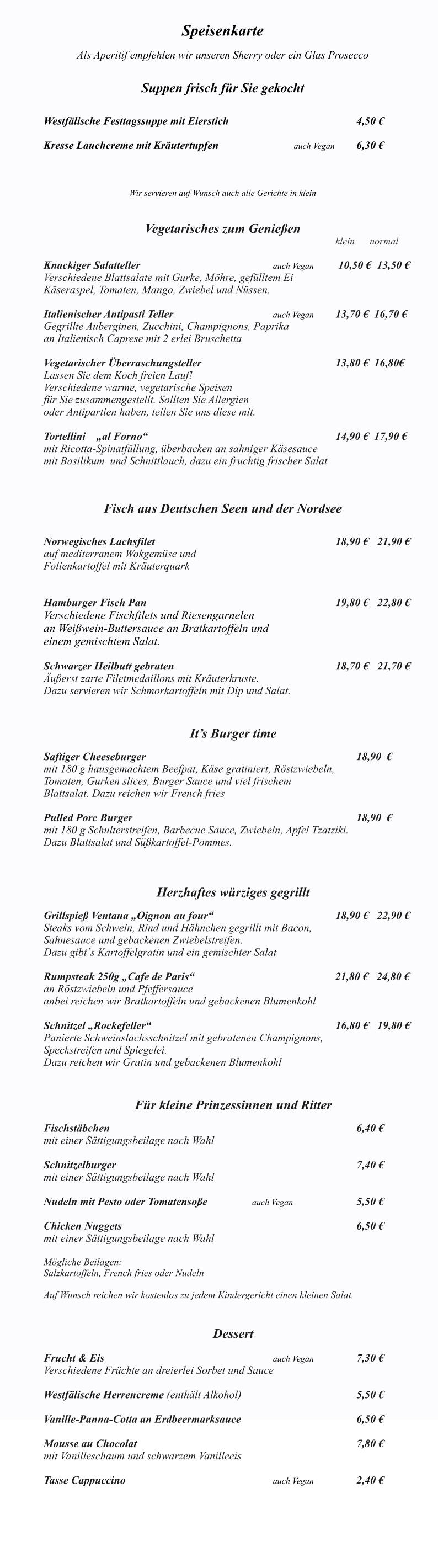 Das Ventana ist monta Speisenkarte  Als Aperitif empfehlen wir unseren Sherry oder ein Glas Prosecco   Suppen frisch für Sie gekocht   		 Westfälische Festtagssuppe mit Eierstich	              					4,50 €  Kresse Lauchcreme mit Kräutertupfen			  	auch Vegan 	6,30 €   	 Wir servieren auf Wunsch auch alle Gerichte in klein   Vegetarisches zum Genießen klein      normal   Knackiger Salatteller     						auch Vegan 	 10,50 €  13,50 € Verschiedene Blattsalate mit Gurke, Möhre, gefülltem Ei  Käseraspel, Tomaten, Mango, Zwiebel und Nüssen. 		 Italienischer Antipasti Teller					auch Vegan 	13,70 €  16,70 € Gegrillte Auberginen, Zucchini, Champignons, Paprika  an Italienisch Caprese mit 2 erlei Bruschetta  Vegetarischer Überraschungsteller							13,80 €  16,80€ Lassen Sie dem Koch freien Lauf! Verschiedene warme, vegetarische Speisen  für Sie zusammengestellt. Sollten Sie Allergien  oder Antipartien haben, teilen Sie uns diese mit.  Tortellini    „al Forno“								      		14,90 €  17,90 €   mit Ricotta-Spinatfüllung, überbacken an sahniger Käsesauce  mit Basilikum  und Schnittlauch, dazu ein fruchtig frischer Salat    Fisch aus Deutschen Seen und der Nordsee  	            Norwegisches Lachsfilet  									18,90 € 	21,90 € auf mediterranem Wokgemüse und  Folienkartoffel mit Kräuterquark     Hamburger Fisch Pan 									19,80 €  	22,80 € Verschiedene Fischfilets und Riesengarnelen  an Weißwein-Buttersauce an Bratkartoffeln und einem gemischtem Salat.   Schwarzer Heilbutt gebraten			     					18,70 €  	21,70 € Äußerst zarte Filetmedaillons mit Kräuterkruste. Dazu servieren wir Schmorkartoffeln mit Dip und Salat.   It’s Burger time  Saftiger Cheeseburger  										18,90  €	 mit 180 g hausgemachtem Beefpat, Käse gratiniert, Röstzwiebeln,  Tomaten, Gurken slices, Burger Sauce und viel frischem  Blattsalat. Dazu reichen wir French fries						  Pulled Porc Burger  											18,90  € mit 180 g Schulterstreifen, Barbecue Sauce, Zwiebeln, Apfel Tzatziki. Dazu Blattsalat und Süßkartoffel-Pommes.     Herzhaftes würziges gegrillt                 	 Grillspieß Ventana „Oignon au four“						18,90 €   22,90 € Steaks vom Schwein, Rind und Hähnchen gegrillt mit Bacon, Sahnesauce und gebackenen Zwiebelstreifen. Dazu gibt´s Kartoffelgratin und ein gemischter Salat  Rumpsteak 250g „Cafe de Paris“ 					               21,80 €   24,80 € an Röstzwiebeln und Pfeffersauce anbei reichen wir Bratkartoffeln und gebackenen Blumenkohl  Schnitzel „Rockefeller“ 									16,80 € 	19,80 € Panierte Schweinslachsschnitzel mit gebratenen Champignons, Speckstreifen und Spiegelei.  Dazu reichen wir Gratin und gebackenen Blumenkohl    Für kleine Prinzessinnen und Ritter  Fischstäbchen  												6,40 € mit einer Sättigungsbeilage nach Wahl  Schnitzelburger  												7,40 € mit einer Sättigungsbeilage nach Wahl  Nudeln mit Pesto oder Tomatensoße			auch Vegan				5,50 €  Chicken Nuggets   		     						 			6,50 € mit einer Sättigungsbeilage nach Wahl  Mögliche Beilagen: Salzkartoffeln, French fries oder Nudeln  Auf Wunsch reichen wir kostenlos zu jedem Kindergericht einen kleinen Salat.   Dessert  Frucht & Eis   								auch Vegan			7,30 € Verschiedene Früchte an dreierlei Sorbet und Sauce  Westfälische Herrencreme (enthält Alkohol)    					5,50 €  Vanille-Panna-Cotta an Erdbeermarksauce 						6,50 €  Mousse au Chocolat 											7,80 €  mit Vanilleschaum und schwarzem Vanilleeis  Tasse Cappuccino								auch Vegan			2,40 €
