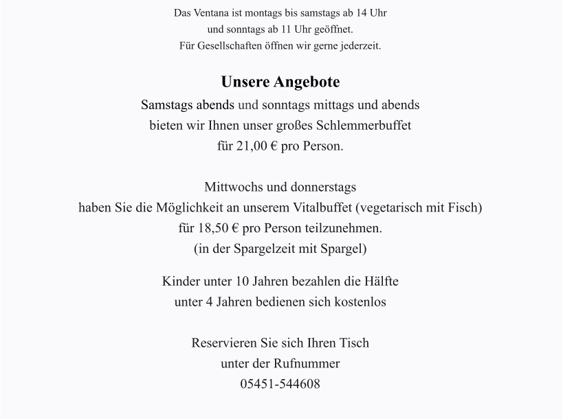 Das Ventana ist montags bis samstags ab 14 Uhr und sonntags ab 11 Uhr geöffnet. Für Gesellschaften öffnen wir gerne jederzeit.  Unsere Angebote Samstags abends und sonntags mittags und abends bieten wir Ihnen unser großes Schlemmerbuffet für 21,00 € pro Person.  Mittwochs und donnerstags haben Sie die Möglichkeit an unserem Vitalbuffet (vegetarisch mit Fisch) für 18,50 € pro Person teilzunehmen. (in der Spargelzeit mit Spargel)  Kinder unter 10 Jahren bezahlen die Hälfte unter 4 Jahren bedienen sich kostenlos  Reservieren Sie sich Ihren Tisch unter der Rufnummer 05451-544608
