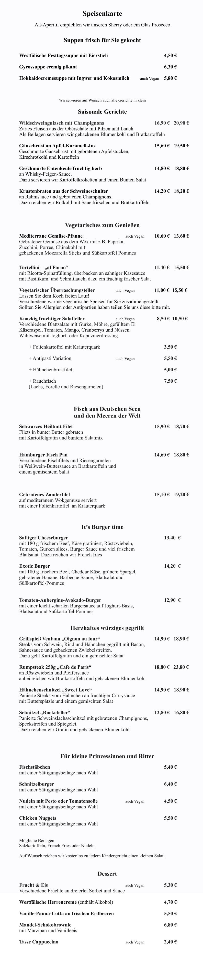 Das Ventana ist monta Speisenkarte  Als Aperitif empfehlen wir unseren Sherry oder ein Glas Prosecco   Suppen frisch für Sie gekocht   		 Westfälische Festtagssuppe mit Eierstich	                			4,50 €  	Gyrossuppe cremig pikant										6,30 €  	Hokkaidocremesuppe mit Ingwer und Kokosmilch	    auch Vegan   	5,80 €  	  Wir servieren auf Wunsch auch alle Gerichte in klein  Saisonale Gerichte                                                                                       	 Wildschweingulasch mit Champignons 						16,90 €	20,90 € Zartes Fleisch aus der Oberschale mit Pilzen und Lauch  Als Beilagen servieren wir gebackenen Blumenkohl und Bratkartoffeln    Gänsebrust an Apfel-Karamell-Jus							15,60 € 	19,50 € Geschmorte Gänsebrust mit gebratenen Apfelstücken, Kirschrotkohl und Kartoffeln  Geschmorte Entenkeule fruchtig herb  			 			14,80 €	18,80 € an Whisky-Feigen-Sauce. Dazu servieren wir Kartoffelkroketten und einen Bunten Salat  Krustenbraten aus der Schweineschulter 	          			14,20 €	18,20 € an Rahmsauce und gebratenen Champignons. Dazu reichen wir Rotkohl mit Sauerkirschen und Bratkartoffeln          Vegetarisches zum Genießen  Mediterrane Gemüse-Pfanne   					auch Vegan 	10,60 €	13,60 € Gebratener Gemüse aus dem Wok mit z.B. Paprika,  Zucchini, Porree, Chinakohl mit  gebackenen Mozzarella Sticks und Süßkartoffel Pommes   Tortellini    „al Forno“        								11,40 € 	15,50 €   mit Ricotta-Spinatfüllung, überbacken an sahniger Käsesauce  mit Basilikum  und Schnittlauch, dazu ein fruchtig frischer Salat  Vegetarischer Überraschungsteller			auch Vegan			11,00 €  15,50 € Lassen Sie dem Koch freien Lauf! Verschiedene warme vegetarische Speisen für Sie zusammengestellt. Sollten Sie Allergien oder Antipartien haben teilen Sie uns diese bitte mit.  Knackig fruchtiger Salatteller     			auch Vegan 		  8,50 €  10,50 € Verschiedene Blattsalate mit Gurke, Möhre, gefülltem Ei  Käseraspel, Tomaten, Mango, Cranberrys und Nüssen. Wahlweise mit Joghurt- oder Kapuzinerdressing		  	+ Folienkartoffel mit Kräuterquark							3,50 €  	+ Antipasti Variation 					auch Vegan				5,50 €  	+ Hähnchenbrustfilet										5,00 €  	+ Rauchfisch												7,50 € 	(Lachs, Forelle und Riesengarnelen)    Fisch aus Deutschen Seen          und den Meeren der Welt  Schwarzes Heilbutt Filet   									15,90 €  	18,70 € Filets in bunter Butter gebraten    mit Kartoffelgratin und buntem Salatmix    Hamburger Fisch Pan 									14,60 €  	18,80 € Verschiedene Fischfilets und Riesengarnelen  in Weißwein-Buttersauce an Bratkartoffeln und  einem gemischtem Salat                           				   Gebratenes Zanderfilet      								15,10 €  	19,20 € auf mediteranem Wokgemüse serviert mit einer Folienkartoffel  an Kräuterquark                                       	 It’s Burger time  Saftiger Cheeseburger  										13,40  €	 mit 180 g frischem Beef, Käse gratiniert, Röstzwiebeln,  Tomaten, Gurken slices, Burger Sauce und viel frischem  Blattsalat. Dazu reichen wir French fries						  Exotic Burger  												14,20  € mit 180 g frischem Beef, Cheddar Käse, grünem Spargel,  gebratener Banane, Barbecue Sauce, Blattsalat und  Süßkartoffel-Pommes   Tomaten-Aubergine-Avokado-Burger  							12,90  € mit einer leicht scharfen Burgersauce auf Joghurt-Basis,  Blattsalat und Süßkartoffel-Pommes							             Herzhaftes würziges gegrillt                 	 Grillspieß Ventana „Oignon au four“						14,90 €   18,90 € Steaks vom Schwein, Rind und Hähnchen gegrillt mit Bacon, Sahnesauce und gebackenen Zwiebelstreifen. Dazu geht Kartoffelgratin und ein gemischter Salat  Rumpsteak 250g „Cafe de Paris“ 					               18,80 €   23,80 € an Röstzwiebeln und Pfeffersauce anbei reichen wir Bratkartoffeln und gebackenen Blumenkohl  Hähnchenschnitzel „Sweet Love“							14,90 € 	18,90 € Panierte Steaks vom Hähnchen an fruchtiger Currysauce mit Butterspätzle und einem gemischten Salat  Schnitzel „Rockefeller“ 									12,80 € 	16,80 € Panierte Schweinslachsschnitzel mit gebratenen Champignons, Speckstreifen und Spiegelei.  Dazu reichen wir Gratin und gebackenen Blumenkohl              			   Für kleine Prinzessinnen und Ritter  Fischstäbchen  												5,40 € mit einer Sättigungsbeilage nach Wahl  Schnitzelburger  												6,40 € mit einer Sättigungsbeilage nach Wahl  Nudeln mit Pesto oder Tomatensoße			auch Vegan			4,50 € mit einer Sättigungsbeilage nach Wahl  Chicken Nuggets   		     						 			5,50 € mit einer Sättigungsbeilage nach Wahl   Mögliche Beilagen: Salzkartoffeln, French Fries oder Nudeln  Auf Wunsch reichen wir kostenlos zu jedem Kindergericht einen kleinen Salat.   Dessert  Frucht & Eis   								auch Vegan			5,30 € Verschiedene Früchte an dreierlei Sorbet und Sauce  Westfälische Herrencreme (enthält Alkohol)    					4,70 €  Vanille-Panna-Cotta an frischen Erdbeeren 						5,50 €  Mandel-Schokobrownie 										6,80 € mit Marzipan und Vanilleeis  Tasse Cappuccino							auch Vegan			2,40 €